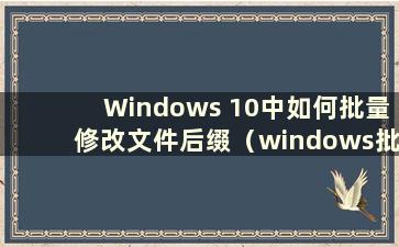 Windows 10中如何批量修改文件后缀（windows批量修改文件后缀）